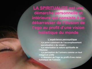LA SPIRITUALITE  est une démarche personnelle et intérieure qui consiste à se débarrasser de l’illusion de l’ego au profit d’une vision holistique du monde L’expérience paroxystique - Le point culminant de l’accomplissement  sacralisation « du vivant » -La valorisation la nature spirituelle de  l’Homme -La perception de l’univers comme un tout  intégré et unifié -L’abandon de l’ego au profit d’une vision  holistique de l’univers 