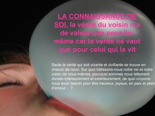 Seule la vérité qui soit vivante et vivifiante se trouve en chacun de nous: Sur quoi bâtissons-nous notre vie et notre vision de nous-mêmes, pourquoi sommes nous tellement divisés intérieurement et extérieurement, de quoi croyons-nous avoir besoin pour être heureux, joyeux, en paix et plein d’amour… ? LA CONNAISSANCE DE SOI , la vérité du voisin n’a de valeur que pour lui- même car la vérité ne vaut que pour celui qui la vit 