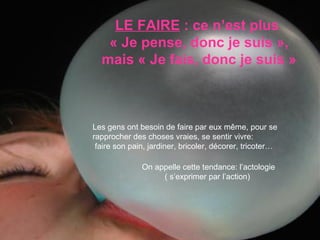 LE FAIRE  : ce n’est plus  « Je pense, donc je suis », mais « Je fais, donc je suis » Les gens ont besoin de faire par eux même, pour se rapprocher des choses vraies, se sentir vivre:  faire son pain, jardiner, bricoler, décorer, tricoter…  On appelle cette tendance: l’actologie ( s’exprimer par l’action)  
