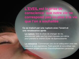 L’EVEIL   est la prise de conscience  que notre vie ne correspond pas ou plus à la vie que l’on a souhaitée La naissance : Commencer une vie en adéquation avec ses valeurs et ses aspirations. Faire grandir et concrétiser ses nouveaux projets sources d’accomplissement personnel La rupture : faire le choix de changer de vie, abandonner celle que l’on s’est imposée soi-même pour prendre le chemin d’une vie épanouissante Ca se traduit par une rupture avec l’avant et une renaissance après 