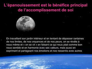 L’épanouissement est le bénéfice principal de l’accomplissement de soi En travaillant son jardin intérieur et en tentant de dépasser certaines de nos limites, de nos croyances et de nos peurs, on se révèle à nous même et « on se vit » en faisant ce qui nous plait comme bon nous semble et en harmonie avec ses valeurs, mais aussi en exprimant et partageant nos émotions et nos ressentis avec autres 