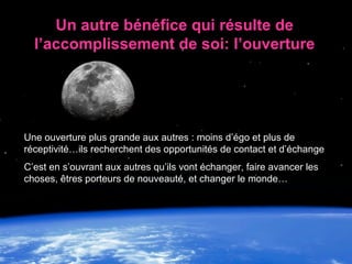 Une ouverture plus grande aux autres : moins d’égo et plus de réceptivité…ils recherchent des opportunités de contact et d’échange C’est en s’ouvrant aux autres qu’ils vont échanger, faire avancer les choses,  êtres porteurs de nouveauté, et changer le monde… Un autre bénéfice qui résulte de l’accomplissement de soi: l’ouverture 