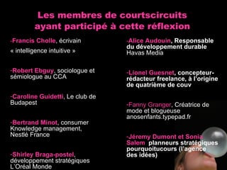 Les membres de courtscircuits ayant participé à cette réflexion - Francis Cholle , écrivain « intelligence intuitive » Robert Ebguy , sociologue et sémiologue au CCA Caroline Guidetti , Le club de Budapest Bertrand Minot , consumer Knowledge management,  Nestlé France Shirley Braga-postel , développement stratégiques L’Oréal Monde - Alice Audouin , Responsable du développement durable Havas Media Lionel Guesnet , concepteur-rédacteur freelance, à l’origine de quatrième de couv Fanny Granger , Créatrice de mode et blogueuse  anosenfants.typepad.fr Jéremy Dumont et Sonia Salem   planneurs stratégiques pourquoitucours (l’agence des idées) 