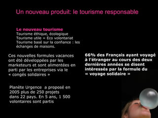 Planète Urgence  a proposé en 2005 plus de 250 projets dans 22 pays. En 5 ans, 1 500 volontaires sont partis Un nouveau produit: le tourisme responsable 66% des Français ayant voyagé à l’étranger au cours des deux dernières années se disent intéressés par la formule du « voyage solidaire » Le nouveau tourisme Tourisme éthique, écologique Tourisme utile = Eco volontariat  Tourisme basé sur la confiance : les échanges de maisons. Ces nouvelles formules vacances ont été développées par les marketeurs et sont alimentées en parti par les entreprises via le « congés solidaires » 