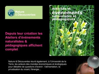 Depuis leur création les Ateliers d’événements naturalistes & pédagogiques affichent complet Nature & Découvertes réunit également, à l’Université de la Terre, les acteurs des mondes économiques et écologiques pour débattre de questions d'avenir : l'alimentation, la privatisation du vivant, l'énergie...  
