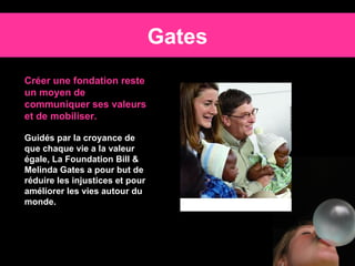 Gates Créer une fondation reste un moyen de communiquer ses valeurs et de mobiliser. Guidés par la croyance de que chaque vie a la valeur égale, La Foundation Bill & Melinda Gates a pour but de réduire les injustices et pour améliorer les vies autour du monde.   