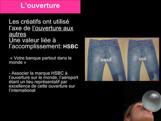 Les créatifs ont utilisé l’axe de  l’ouverture aux autres Une valeur liée à l’accomplissement:   HSBC   « Votre banque partout dans le monde » - Associer la marque HSBC à l’ouverture sur le monde, l’aéroport étant un lieu représentatif par excellence de cette ouverture sur l’international L’ouverture 