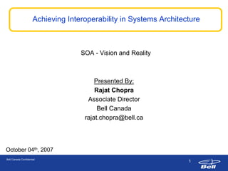 Achieving Interoperability in Systems Architecture



                                    SOA - Vision and Reality



                                         Presented By:
                                          Presented By:
                                         Rajat Chopra
                                          Rajat Chopra
                                      Associate Director
                                        Associate Director
                                          Bell Canada
                                           Bell Canada
                                     rajat.chopra@bell.ca
                                      rajat.chopra@bell.ca



October 04th, 2007
Bell Canada Confidential
                                                                    1
 