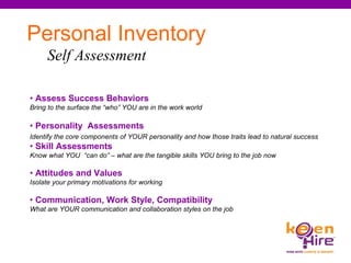 Personal Inventory Self Assessment   •  Assess Success Behaviors  Bring to the surface the “who” YOU are in the work world  •  Personality   Assessments Identify the core components of YOUR personality and how those traits lead to natural success •  Skill Assessments Know what YOU  “can do” – what are the tangible skills YOU bring to the job now •  Attitudes and Values Isolate your primary motivations for working •  Communication, Work Style, Compatibility What are YOUR communication and collaboration styles on the job 