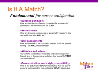 Is It A Match? Fundamental  for career satisfaction   •  Success Behaviors  What are the Success Behaviors needed for a successful placement – are those natural for  YOU?   •  Assessments What are the core components of  personality needed in this role and is that who  YOU  are? •  Skill assessments What are the walk in the door skills needed to hit the ground running – do  YOU  possess those? •  Attitudes and values How will the candidate be rewarded and acknowledged in this role and in this company and does that appeal to  YOUR  core motivations? •  Communication, work style, compatibility What is the culture and communication style that will lead to a natural success in this role and is that  YOUR  natural style  