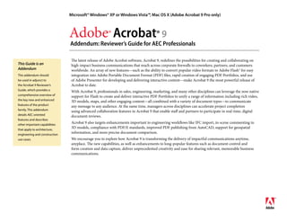 Microsoft® Windows® XP or Windows Vista™, Mac OS X (Adobe Acrobat 9 Pro only)



                               Adobe® Acrobat® 9
                               Addendum: Reviewer’s Guide for AEC Professionals

                                The latest release of Adobe Acrobat software, Acrobat 9, redefines the possibilities for creating and collaborating on
This Guide is an                high-impact business communications that reach across corporate firewalls to coworkers, partners, and customers
Addendum                        worldwide. An array of new features—such as the ability to convert popular video formats to Adobe Flash® for easy
                                integration into Adobe Portable Document Format (PDF) files, rapid creation of engaging PDF Portfolios, and use
This addendum should
                                of Adobe Presenter for developing and delivering interactive content—make Acrobat 9 the most powerful release of
be used in adjunct to
                                Acrobat to date.
the Acrobat 9 Reviewer’s
Guide, which provides a         With Acrobat 9, professionals in sales, engineering, marketing, and many other disciplines can leverage the now native
comprehensive overview of       support for Flash to create and deliver interactive PDF Portfolios to unify a range of information including rich video,
the key new and enhanced        3D models, maps, and other engaging content—all combined with a variety of document types—to communicate
features of the product         any message to any audience. At the same time, managers across disciplines can accelerate project completion
family. This addendum           using advanced collaboration features in Acrobat 9 that enable staff and partners to participate in real-time, digital
details AEC oriented            document reviews.
features and describes
                                Acrobat 9 also targets enhancements important to engineering workflows like IFC import, in-scene commenting in
other important capabilities
                                3D models, compliance with PDF/E standards, improved PDF publishing from AutoCAD, support for geospatial
that apply to architecture,
                                information, and more precise document comparison.
engineering and construction
                                We encourage you to explore how Acrobat 9 is transforming the delivery of impactful communications anytime,
use cases.
                                anyplace. The new capabilities, as well as enhancements to long-popular features such as document control and
                                form creation and data capture, deliver unprecedented creativity and ease for sharing relevant, memorable business
                                communications.
 
