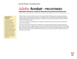 Microsoft® Windows® XP or Windows Vista™



                                Adobe® Acrobat® 9 PRO EXTENDED
                                Addendum: Reviewer’s Guide for Manufacturing Technical Professionals

                                 With the release of Acrobat 9, Adobe has taken the very specific Acrobat 3D offering, aimed at design manufacturing
This Guide is an                 customers, and not only updated it with many new 3D capabilities and CAD translators but also broadened its appeal to
Addendum                         technical professionals in the manufacturing industry as well as other users across many industries. The result is the new
                                 Acrobat 9 Pro Extended software.
This addendum should
be used in adjunct to            Users will also be able to take advantage of a new application called the Adobe 3D Reviewer that is included with
the Acrobat 9 Reviewer’s         Acrobat 9 Pro Extended.
Guide, which provides a
                                 Acrobat 9 Pro Extended can help improve collaboration and communication throughout the global organization.
comprehensive overview of
                                 Users will be able to create a single, organized, and more secure PDF Portfolio that contains 2D and 3D CAD designs,
the key new and enhanced
                                 layers, dimensions, Microsoft Office documents, and more. Further, authors of the Adobe Portable Document Format
features of the product
                                 (PDF) file can enable users of the free Adobe Reader® software to access product and project information whenever
family. This addendum details
                                 and wherever they need it.
how technical professionals
in Manufacturing can take
advantage of some of the
key features in Acrobat 9 Pro
Extended to increase their
productivity.
 