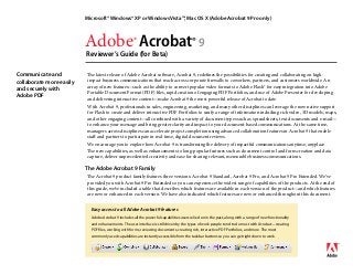 Adobe® Acrobat® 9
Reviewer’s Guide (for Beta)
Microsoft® Windows® XP or Windows Vista™, Mac OS X (Adobe Acrobat 9 Pro only)
Communicate and
collaborate more easily
and securely with
Adobe PDF
The latest release of Adobe Acrobat software, Acrobat 9, redefines the possibilities for creating and collaborating on high-
impact business communications that reach across corporate firewalls to coworkers, partners, and customers worldwide. An
array of new features—such as the ability to convert popular video formats to Adobe Flash® for easy integration into Adobe
Portable Document Format (PDF) files, rapid creation of engaging PDF Portfolios, and use of Adobe Presenter for developing
and delivering interactive content—make Acrobat 9 the most powerful release of Acrobat to date.
With Acrobat 9, professionals in sales, engineering, marketing, and many other disciplines can leverage the now native support
for Flash to create and deliver interactive PDF Portfolios to unify a range of information including rich video, 3D models, maps,
and other engaging content—all combined with a variety of document types such as spreadsheets, text documents and e-mail—
to enhance your message and bring greater clarity and impact to your document-based communications. At the same time,
managers across disciplines can accelerate project completion using advanced collaboration features in Acrobat 9 that enable
staff and partners to participate in real-time, digital document reviews.
We encourage you to explore how Acrobat 9 is transforming the delivery of impactful communications anytime, anyplace.
The new capabilities, as well as enhancements to long-popular features such as document control and form creation and data
capture, deliver unprecedented creativity and ease for sharing relevant, memorable business communications.
The Adobe Acrobat 9 Family
The Acrobat 9 product family features three versions: Acrobat 9 Standard, Acrobat 9 Pro, and Acrobat 9 Pro Extended. We’ve
provided you with Acrobat 9 Pro Extended so you can experience the widest range of capabilities of the products. At the end of
this guide, we’ve included a table that describes which features are available in each version of the product—and which features
are new or enhanced in each version. We have also indicated which features are new or enhanced throughout this document.
Easy access to all Adobe Acrobat 9 features
Adobe Acrobat 9 includes all the powerful capabilities users relied on in the past, along with a range of new functionality
and enhancements. The user interface is still driven by the types of work people tend to do most with Acrobat—creating
PDF files, working with forms, reviewing documents, creating rich, interactive PDF Portfolios, and more. The most
commonly used capabilities are instantly accessible from the taskbar buttons so you can get right down to work.
 