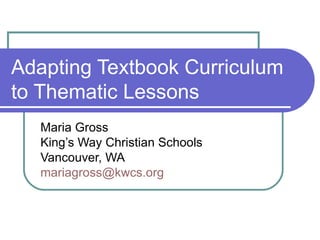 Adapting Textbook Curriculum to Thematic Lessons Maria Gross King’s Way Christian Schools Vancouver, WA [email_address]   
