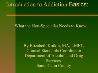 Introduction to Addiction Basics:
…What the Non-Specialist Needs to Know
By Elizabeth Kotkin, MA, LMFT,
Clinical Standards Coordinator
Department of Alcohol and Drug
Services
Santa Clara County
 