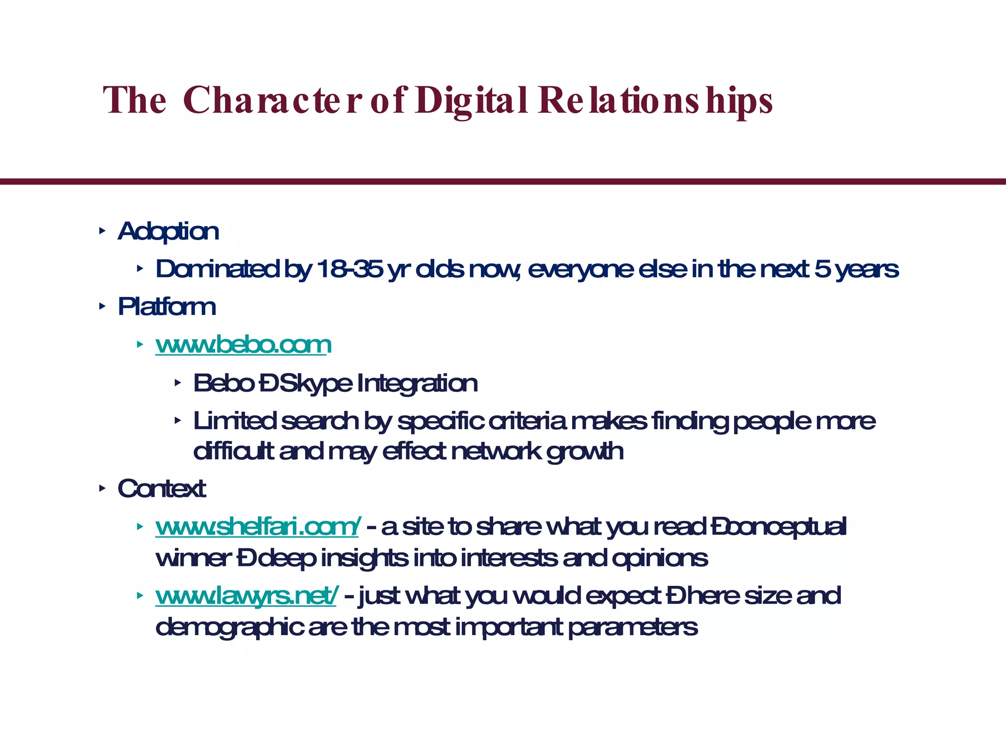 The Character of Digital Relationships Adoption Dominated by 18-35 yr olds now, everyone else in the next 5 years Platform www.bebo.com Bebo – Skype Integration  Limited search by specific criteria makes finding people more difficult and may effect network growth Context www.shelfari.com/  - a site to share what you read –conceptual winner – deep insights into interests and opinions www.lawyrs.net/  - just what you would expect – here size and demographic are the most important parameters 