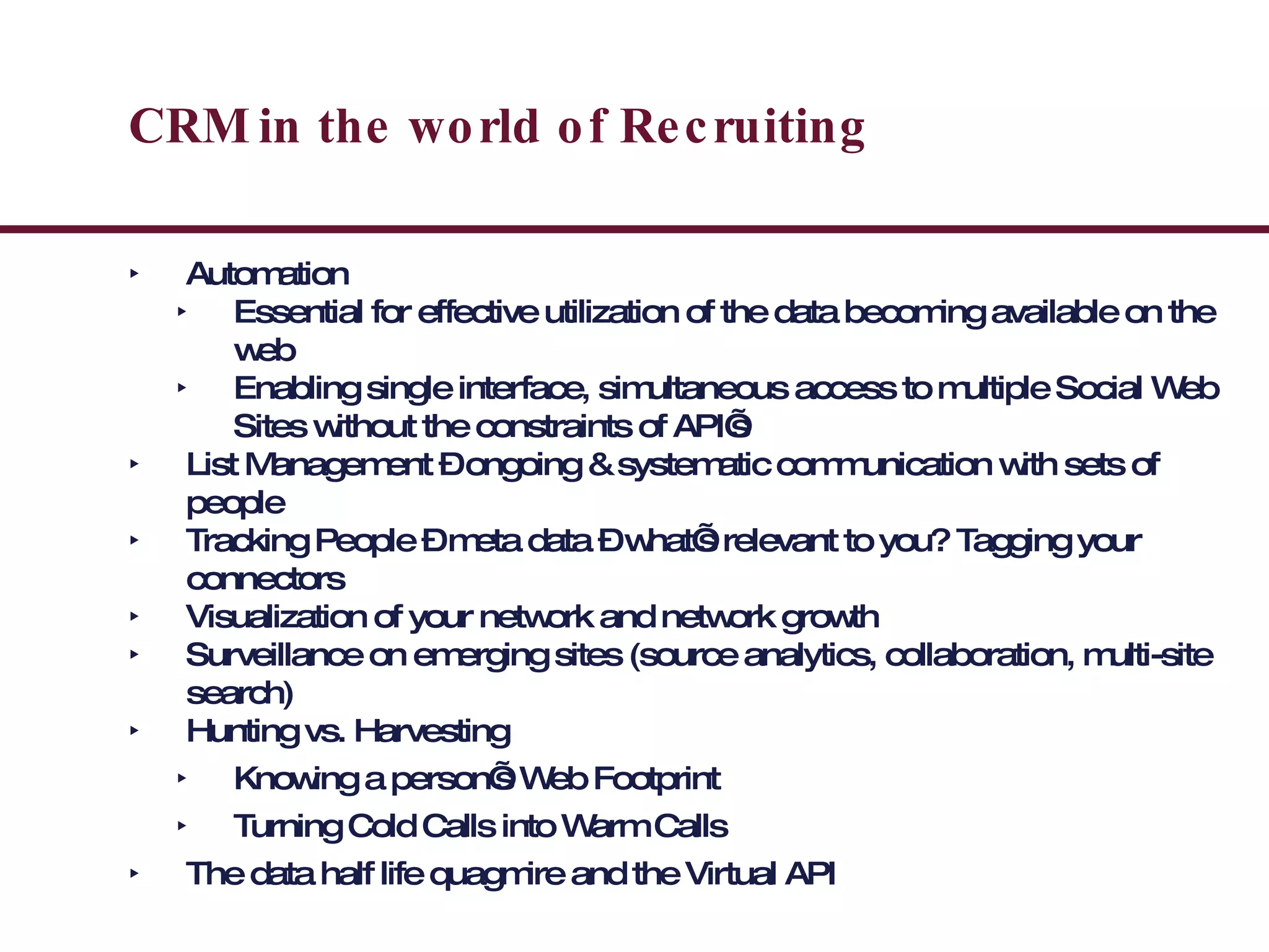 CRM in the world of Recruiting Automation  Essential for effective utilization of the data becoming available on the web  Enabling single interface, simultaneous access to multiple Social Web Sites without the constraints of API’s List Management – ongoing & systematic communication with sets of people Tracking People – meta data – what’s relevant to you? Tagging your connectors Visualization of your network and network growth Surveillance on emerging sites (source analytics, collaboration, multi-site search) Hunting vs. Harvesting  Knowing a person’s Web Footprint Turning Cold Calls into Warm Calls The data half life quagmire and the Virtual API 