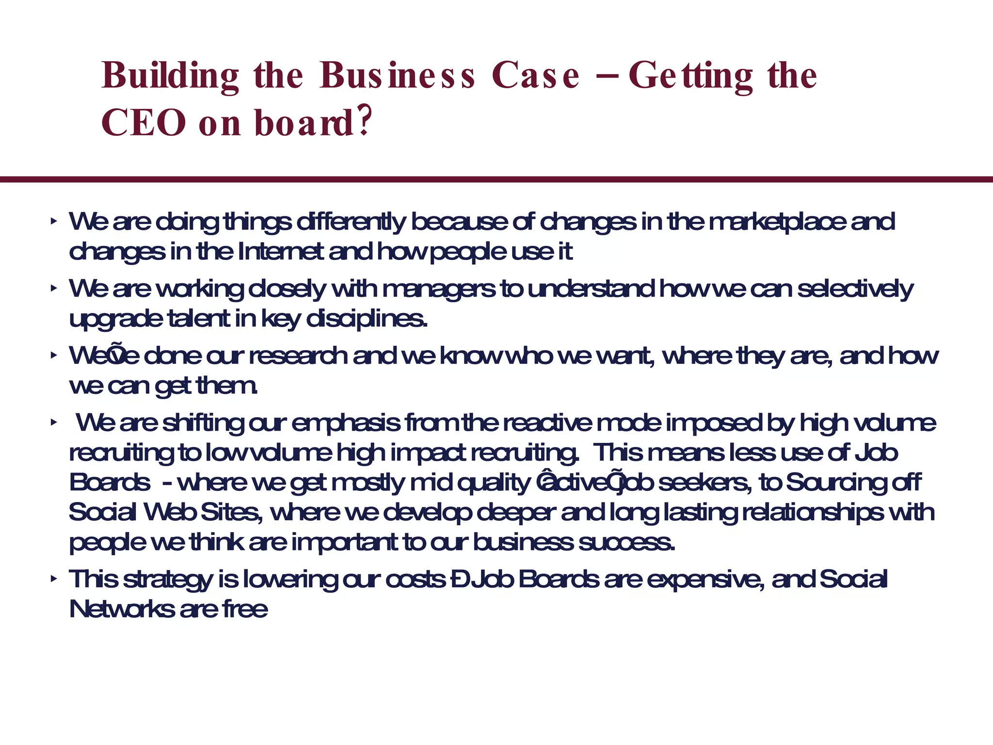 Building the Business Case – Getting the CEO on board? We are doing things differently because of changes in the marketplace and changes in the Internet and how people use it We are working closely with managers to understand how we can selectively upgrade talent in key disciplines. We’ve done our research and we know who we want, where they are, and how we can get them. We are shifting our emphasis from the reactive mode imposed by high volume recruiting to low volume high impact recruiting.  This means less use of Job Boards  - where we get mostly mid quality ‘active’ job seekers, to Sourcing off Social Web Sites, where we develop deeper and long lasting relationships with people we think are important to our business success.  This strategy is lowering our costs – Job Boards are expensive, and Social Networks are free 