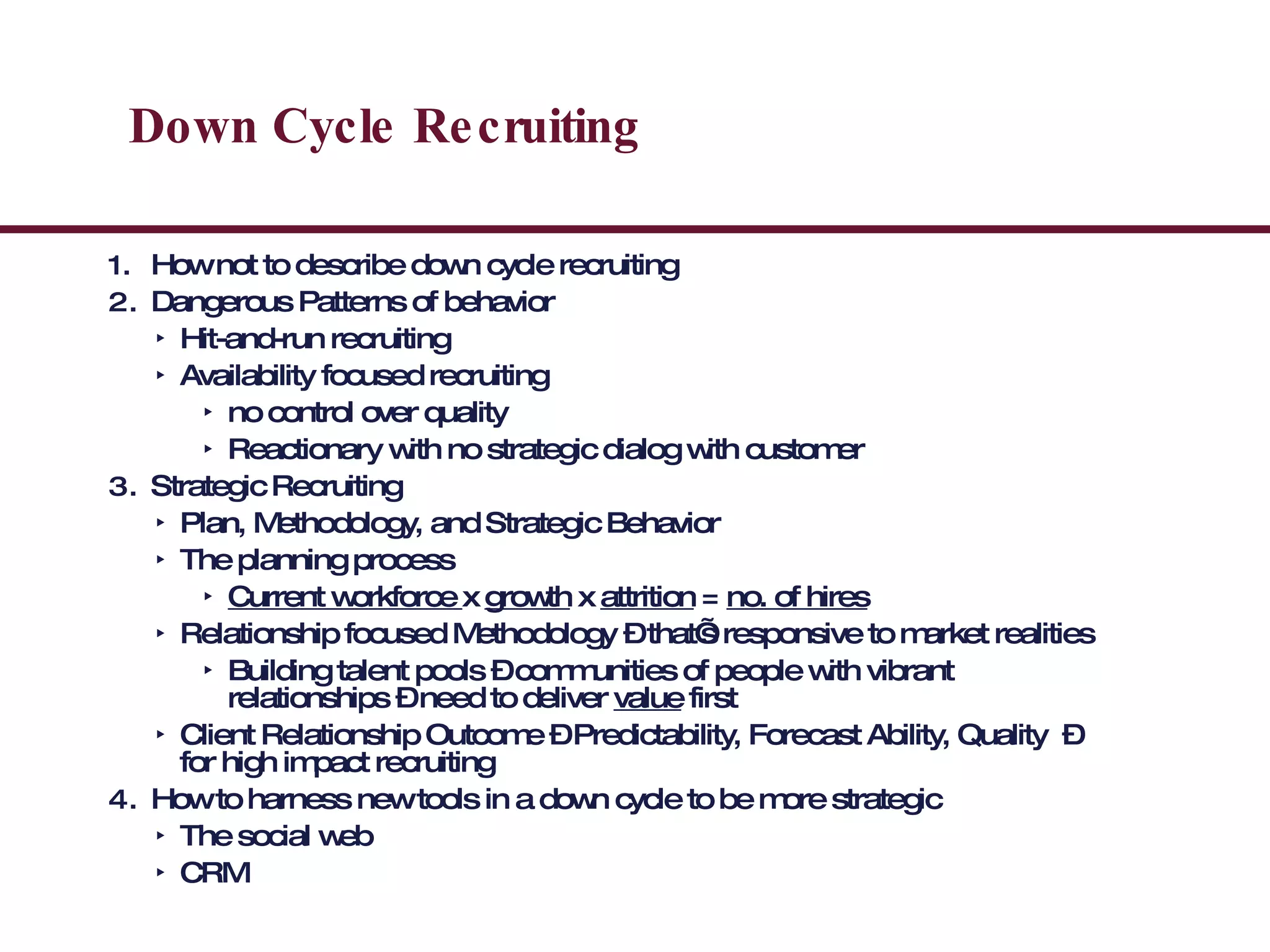 Down Cycle Recruiting How not to describe down cycle recruiting Dangerous Patterns of behavior Hit-and-run recruiting Availability focused recruiting no control over quality Reactionary with no strategic dialog with customer Strategic Recruiting Plan, Methodology, and Strategic Behavior  The planning process Current workforce  x  growth  x  attrition  =  no. of hires Relationship focused Methodology – that’s responsive to market realities Building talent pools – communities of people with vibrant relationships – need to deliver  value  first Client Relationship Outcome – Predictability, Forecast Ability, Quality  – for high impact recruiting How to harness new tools in a down cycle to be more strategic The social web CRM 