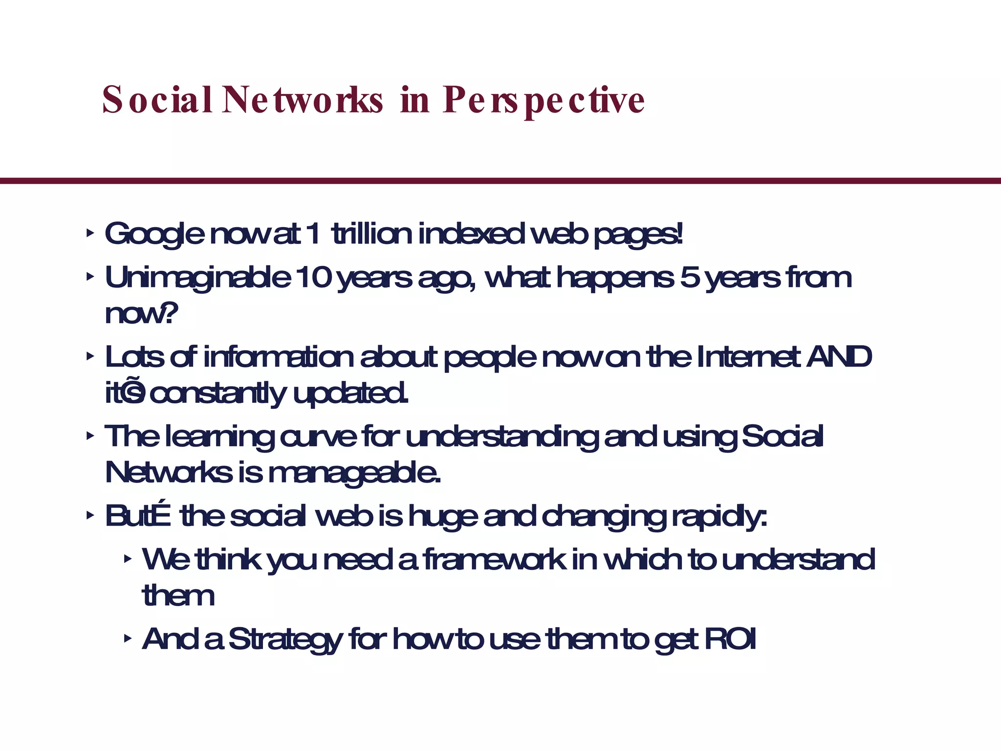 Social Networks in Perspective Google now at 1 trillion indexed web pages! Unimaginable 10 years ago, what happens 5 years from now? Lots of information about people now on the Internet AND it’s constantly updated.  The learning curve for understanding and using Social Networks is manageable. But…the social web is huge and changing rapidly: We think you need a framework in which to understand them And a Strategy for how to use them to get ROI 