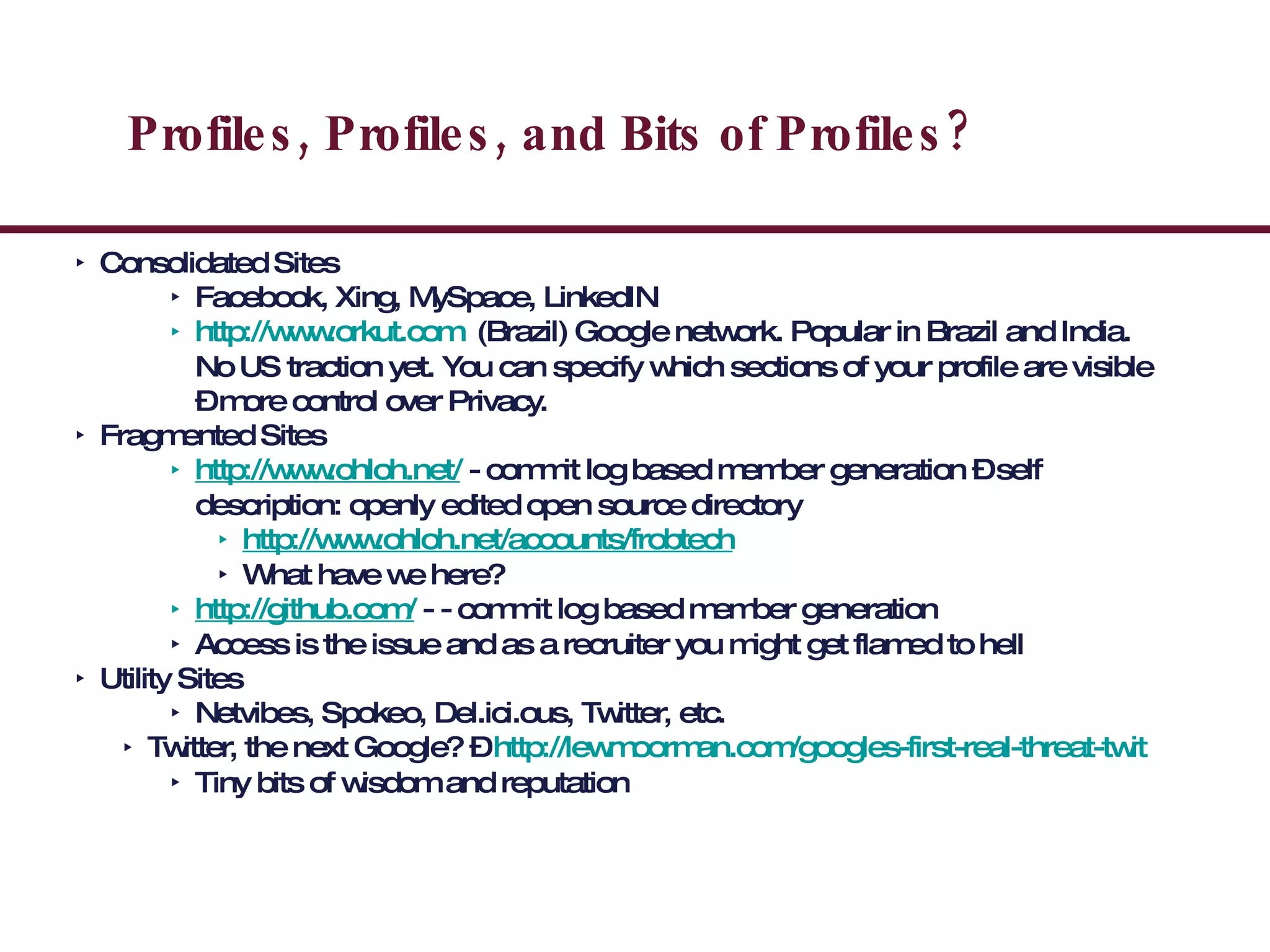 Profiles, Profiles, and Bits of Profiles? Consolidated Sites Facebook, Xing, MySpace, LinkedIN http://www.orkut.com   (Brazil) Google network. Popular in Brazil and India. No US traction yet. You can specify which sections of your profile are visible – more control over Privacy. Fragmented Sites http://www.ohloh.net/  - commit log based member generation – self description: openly edited open source directory http://www.ohloh.net/accounts/frobtech What have we here? http://github.com/  - - commit log based member generation Access is the issue and as a recruiter you might get flamed to hell Utility Sites Netvibes, Spokeo, Del.ici.ous, Twitter, etc. Twitter, the next Google? –  http://lewmoorman.com/googles-first-real-threat-twit Tiny bits of wisdom and reputation  
