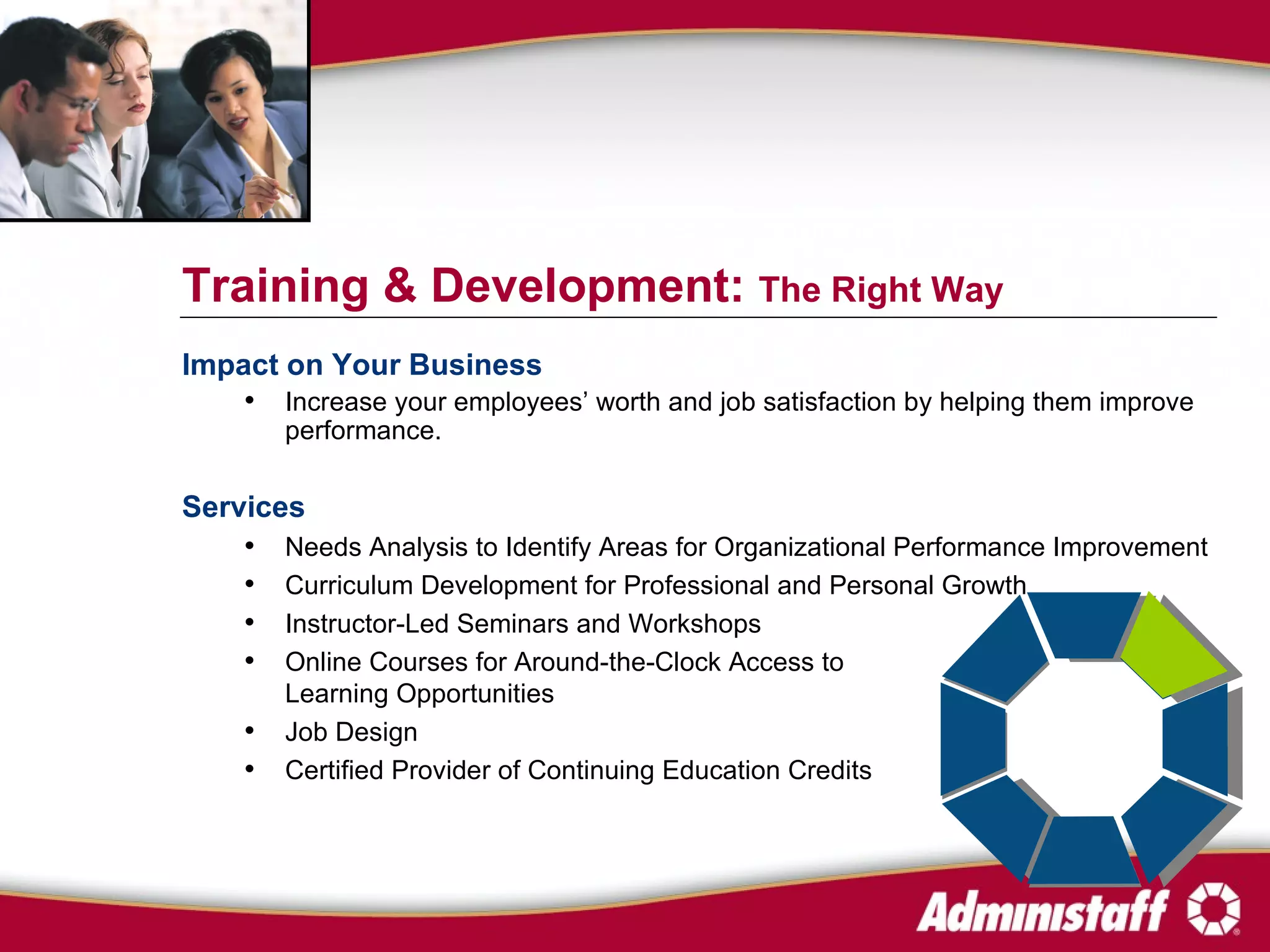 Impact on Your Business Increase your employees’ worth and job satisfaction by helping them improve performance. Services Needs Analysis to Identify Areas for Organizational Performance Improvement Curriculum Development for Professional and Personal Growth Instructor-Led Seminars and Workshops Online Courses for Around-the-Clock Access to  Learning Opportunities  Job Design Certified Provider of Continuing Education Credits Training & Development:  The Right Way 