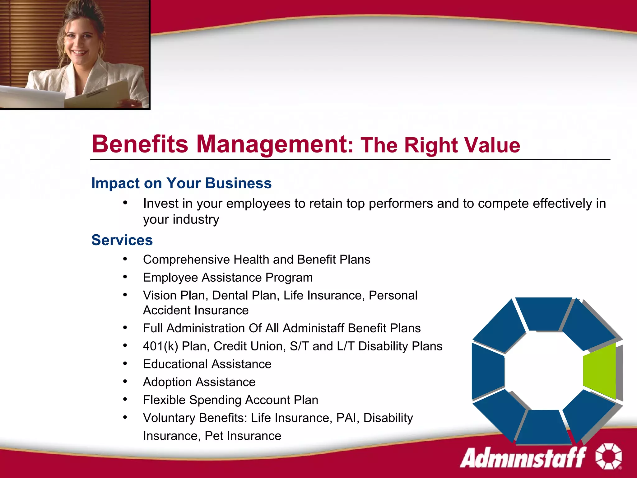 Impact on Your Business Invest in your employees to retain top performers and to compete effectively in your industry Services Comprehensive Health and Benefit Plans  Employee Assistance Program Vision Plan, Dental Plan, Life Insurance, Personal  Accident Insurance Full Administration Of All Administaff Benefit Plans 401(k) Plan, Credit Union, S/T and L/T Disability Plans Educational Assistance Adoption Assistance Flexible Spending Account Plan Voluntary Benefits: Life Insurance, PAI, Disability  Insurance, Pet Insurance Benefits Management : The Right Value 