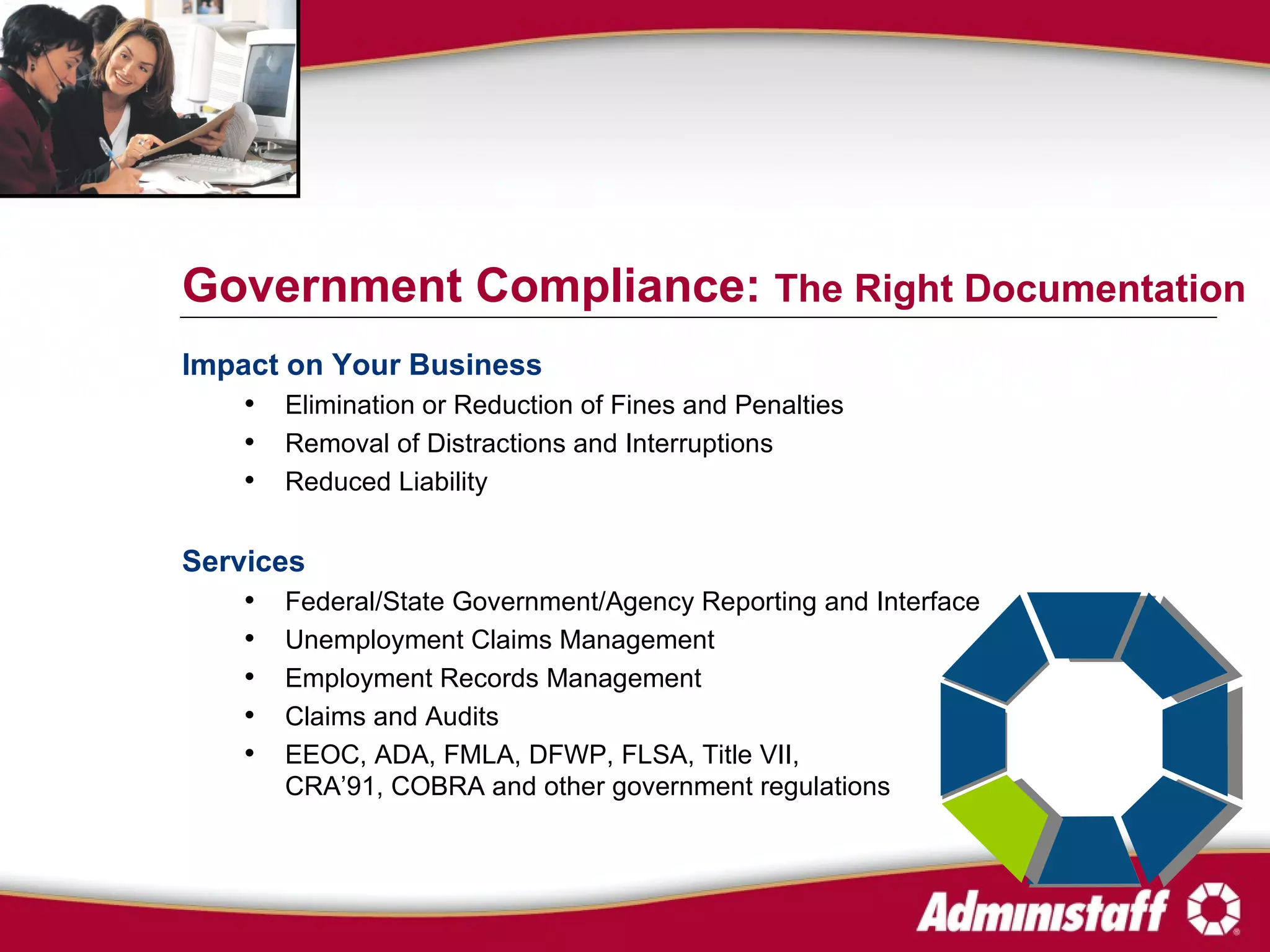 Impact on Your Business Elimination or Reduction of Fines and Penalties Removal of Distractions and Interruptions  Reduced Liability Services Federal/State Government/Agency Reporting and Interface Unemployment Claims Management Employment Records Management Claims and Audits EEOC, ADA, FMLA, DFWP, FLSA, Title VII, CRA’91, COBRA and other government regulations Government Compliance:  The Right Documentation 