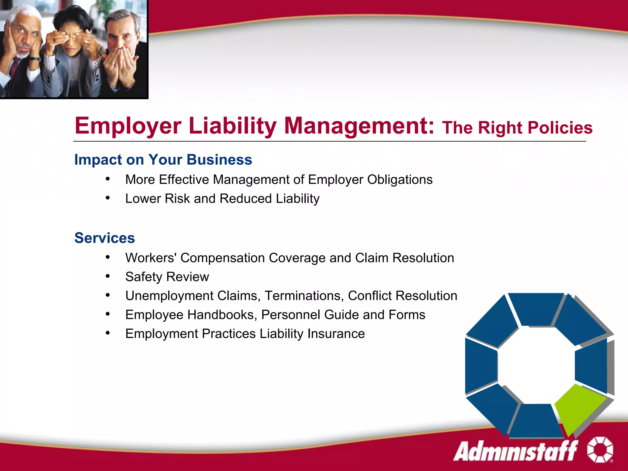 Impact on Your Business More Effective Management of Employer Obligations Lower Risk and Reduced Liability Services Workers' Compensation Coverage and Claim Resolution Safety Review Unemployment Claims, Terminations, Conflict Resolution Employee Handbooks, Personnel Guide and Forms  Employment Practices Liability Insurance Employer Liability Management:  The Right Policies 