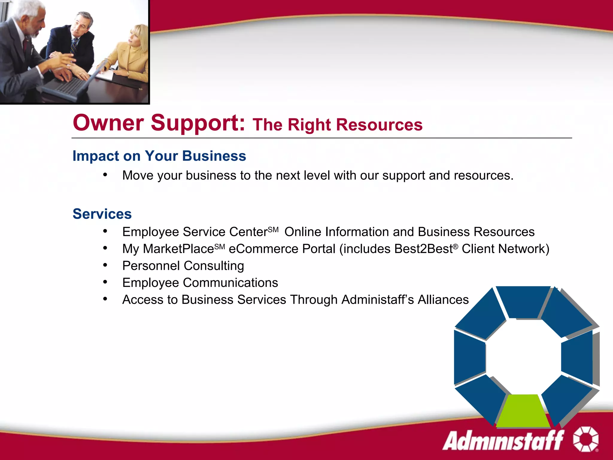 Impact on Your Business Move your business to the next level with our support and resources. Services Employee Service Center SM   Online Information and Business Resources My MarketPlace SM  eCommerce Portal (includes Best2Best ®  Client Network) Personnel Consulting Employee Communications Access to Business Services Through Administaff’s Alliances Owner Support:  The Right Resources 