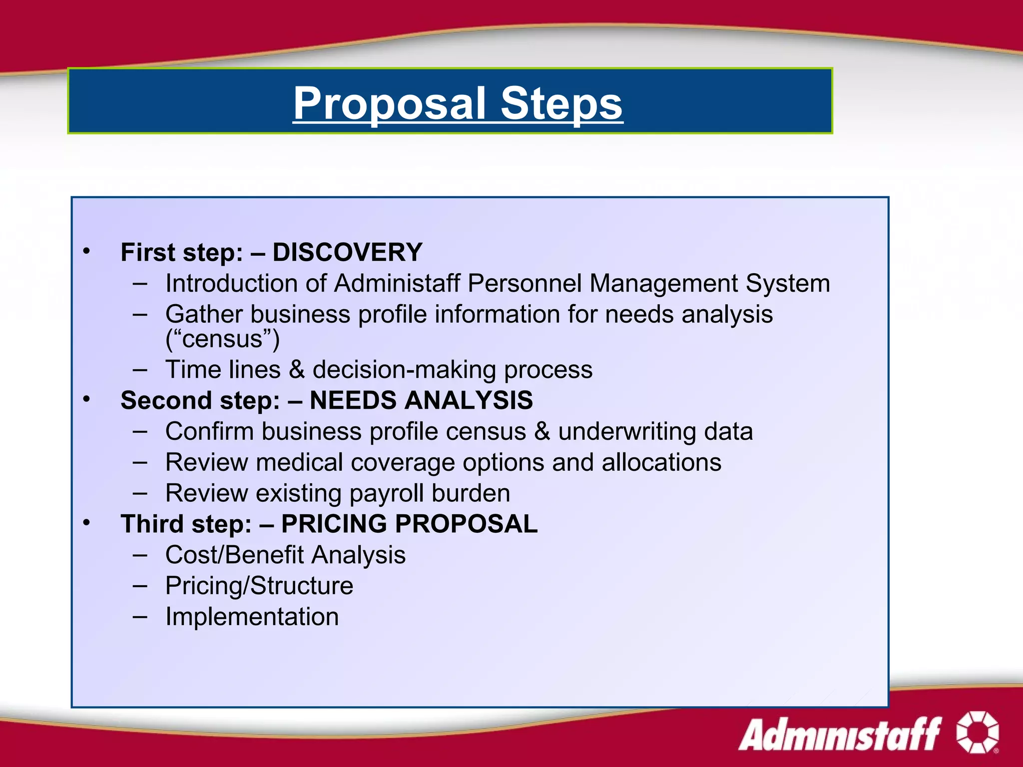 First step: – DISCOVERY Introduction of Administaff Personnel Management System Gather business profile information for needs analysis (“census”) Time lines & decision-making process Second step: –   NEEDS ANALYSIS  Confirm business profile census & underwriting data Review medical coverage options and allocations  Review existing payroll burden  Third step: – PRICING PROPOSAL Cost/Benefit Analysis  Pricing/Structure  Implementation Proposal Steps   