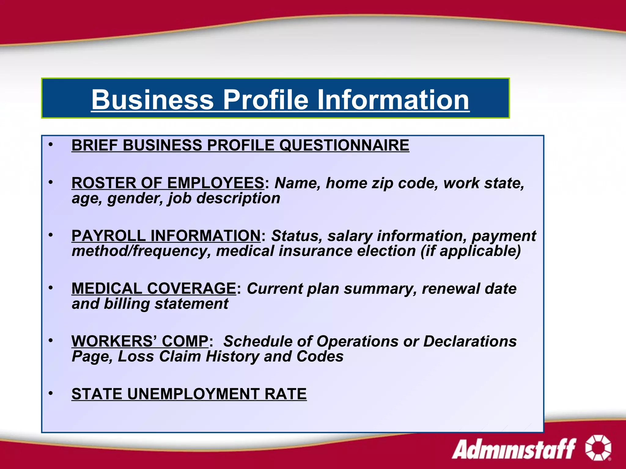 BRIEF BUSINESS PROFILE QUESTIONNAIRE ROSTER OF EMPLOYEES :  Name, home zip code, work state, age, gender, job description PAYROLL INFORMATION :  Status, salary information, payment method/frequency, medical insurance election (if applicable)  MEDICAL COVERAGE :  Current plan summary, renewal date and billing statement WORKERS’ COMP :  Schedule of Operations or Declarations Page, Loss Claim History and Codes   STATE UNEMPLOYMENT RATE Business Profile Information   