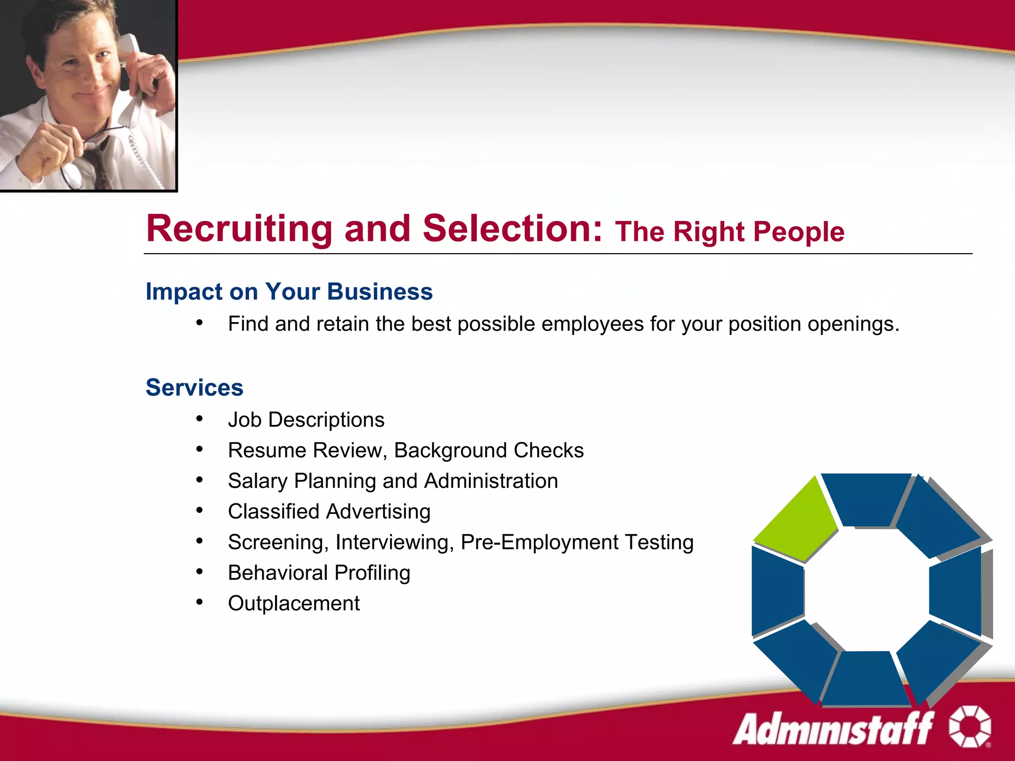 Impact on Your Business Find and retain the best possible employees for your position openings. Services Job Descriptions Resume Review, Background Checks Salary Planning and Administration Classified Advertising Screening, Interviewing, Pre-Employment Testing Behavioral Profiling Outplacement Recruiting and Selection:  The Right People 