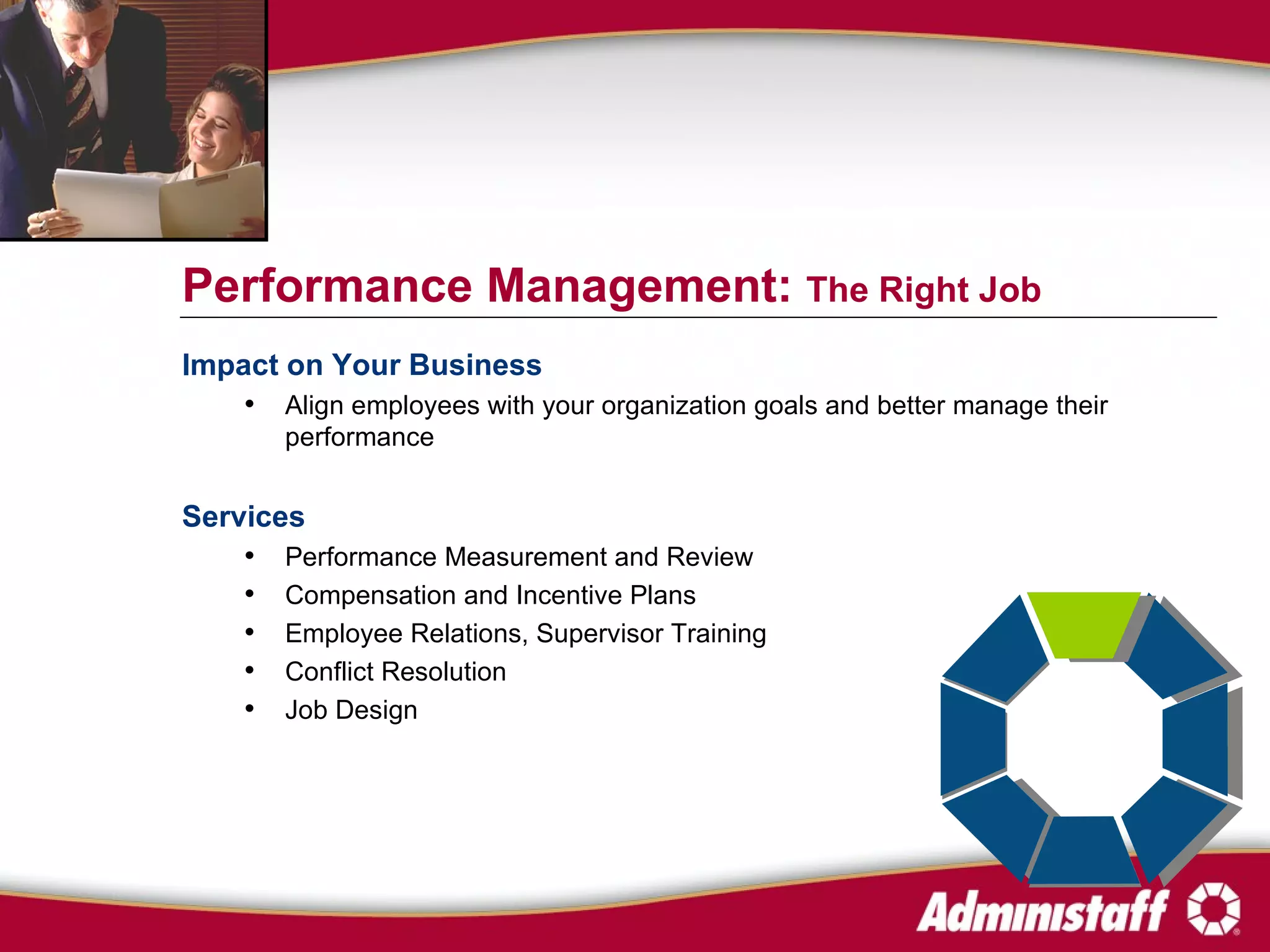 Impact on Your Business Align employees with your organization goals and better manage their performance Services Performance Measurement and Review Compensation and Incentive Plans  Employee Relations, Supervisor Training Conflict Resolution Job Design Performance Management:  The Right Job 