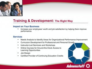 Impact on Your Business Increase your employees’ worth and job satisfaction by helping them improve performance. Services Needs Analysis to Identify Areas for Organizational Performance Improvement Curriculum Development for Professional and Personal Growth Instructor-Led Seminars and Workshops Online Courses for Around-the-Clock Access to  Learning Opportunities  Job Design Certified Provider of Continuing Education Credits Training & Development:  The Right Way 