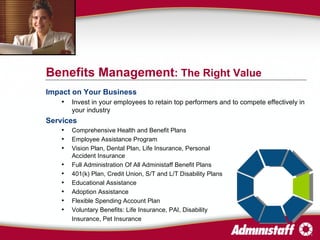 Impact on Your Business Invest in your employees to retain top performers and to compete effectively in your industry Services Comprehensive Health and Benefit Plans  Employee Assistance Program Vision Plan, Dental Plan, Life Insurance, Personal  Accident Insurance Full Administration Of All Administaff Benefit Plans 401(k) Plan, Credit Union, S/T and L/T Disability Plans Educational Assistance Adoption Assistance Flexible Spending Account Plan Voluntary Benefits: Life Insurance, PAI, Disability  Insurance, Pet Insurance Benefits Management : The Right Value 