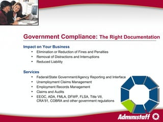 Impact on Your Business Elimination or Reduction of Fines and Penalties Removal of Distractions and Interruptions  Reduced Liability Services Federal/State Government/Agency Reporting and Interface Unemployment Claims Management Employment Records Management Claims and Audits EEOC, ADA, FMLA, DFWP, FLSA, Title VII, CRA’91, COBRA and other government regulations Government Compliance:  The Right Documentation 