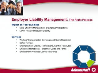 Impact on Your Business More Effective Management of Employer Obligations Lower Risk and Reduced Liability Services Workers' Compensation Coverage and Claim Resolution Safety Review Unemployment Claims, Terminations, Conflict Resolution Employee Handbooks, Personnel Guide and Forms  Employment Practices Liability Insurance Employer Liability Management:  The Right Policies 