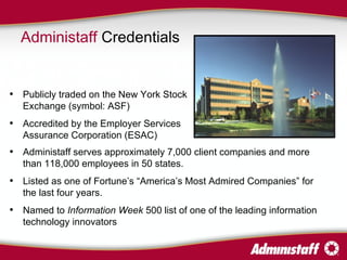 Administaff  Credentials Administaff serves approximately 7,000 client companies and more than 118,000 employees in 50 states. Listed as one of Fortune’s “America’s Most Admired Companies” for the last four years. Named to  Information Week  500 list of one of the leading information technology innovators Publicly traded on the New York Stock Exchange (symbol: ASF) Accredited by the Employer Services Assurance Corporation (ESAC) 