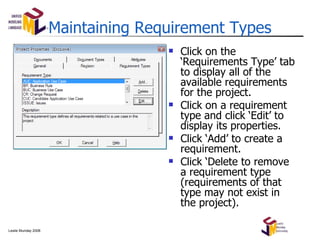 Maintaining Requirement Types Click on the ‘Requirements Type’ tab to display all of the available requirements for the project. Click on a requirement type and click ‘Edit’ to display its properties. Click ‘Add’ to create a requirement. Click ‘Delete to remove a requirement type (requirements of that type may not exist in the project). 