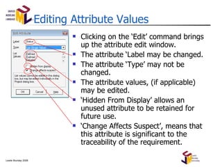 Editing Attribute Values Clicking on the ‘Edit’ command brings up the attribute edit window. The attribute ‘Label may be changed. The attribute ‘Type’ may not be changed. The attribute values, (if applicable) may be edited. ‘ Hidden From Display’ allows an unused attribute to be retained for future use. ‘ Change Affects Suspect’, means that this attribute is significant to the traceability of the requirement. 