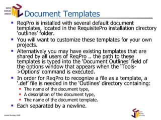 Document Templates ReqPro is installed with several default document templates, located in the RequisitePro installation directory ‘outlines’ folder. You will want to customize these templates for your own projects. Alternatively you may have existing templates that are shared by all users of ReqPro .. the path to these templates is typed into the ‘Document Outlines’ field of the options window that appears when the ‘Tools->Options’ command is executed. In order for ReqPro to recognize a file as a template, a ‘.def’ file is needed in the ‘Outlines’ directory containing: The name of the document type, A description of the document type, The name of the document template. Each separated by a newline. 