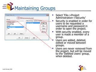Maintaining Groups Select ‘File->Project Administration->Security’ Security is enabled in order for users to be requested a username and password in order to open the project. With security enabled, every user is made a member of a group. Users are added, deleted, edited or moved between groups. Users are never removed from the project, but will be moved to the ‘Deleted Users’ group, when deleted. 
