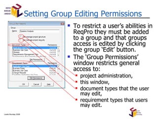 Setting Group Editing Permissions To restrict a user’s abilities in ReqPro they must be added to a group and that groups access is edited by clicking the group ‘Edit’ button. The ‘Group Permissions’ window restricts general access to: project administration, this window, document types that the user may edit, requirement types that users may edit. 