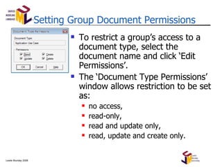Setting Group Document Permissions To restrict a group’s access to a document type, select the document name and click ‘Edit Permissions’. The ‘Document Type Permissions’ window allows restriction to be set as: no access, read-only, read and update only, read, update and create only. 