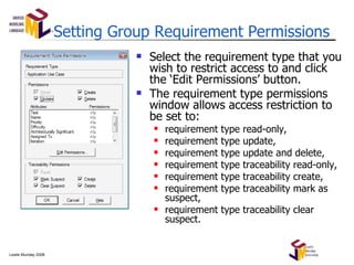 Setting Group Requirement Permissions Select the requirement type that you wish to restrict access to and click the ‘Edit Permissions’ button. The requirement type permissions window allows access restriction to be set to: requirement type read-only, requirement type update, requirement type update and delete, requirement type traceability read-only, requirement type traceability create, requirement type traceability mark as suspect, requirement type traceability clear suspect. 