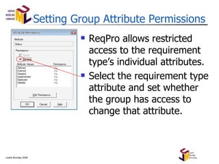 Setting Group Attribute Permissions ReqPro allows restricted access to the requirement type’s individual attributes. Select the requirement type attribute and set whether the group has access to change that attribute. 