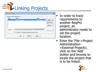 Linking Projects In order to trace requirements to another ReqPro project, an administrator needs to set the project location. Enter the ‘File->Project Administration->External Projects’, click on the ‘Add’ button and browse to locate the project that is to be linked. 