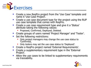 Exercises Create a new ReqPro project from the ‘Use Case’ template and name it ‘Use Case Project’. Create a use case document type for the project using the RUP use case template that comes with ReqPro. Create a use case requirement type and give it a ‘Status’ attribute taking the following values: Proposed, Confirmed, Deployed, Deleted. Create groups of users named ‘Project Manager’ and ‘Tester’. Set the following restrictions: Only project managers may change the use case status to ‘Confirmed, Only testers may set the use case status to ‘Deployed’. Create a ReqPro project named ‘External Requirements’. Create a supplementary requirement type in the ‘External Project’. Allow the use cases to be linked to supplementary requirements via traceability. 