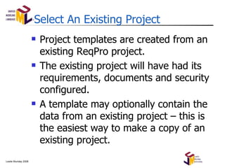 Select An Existing Project Project templates are created from an existing ReqPro project. The existing project will have had its requirements, documents and security configured. A template may optionally contain the data from an existing project – this is the easiest way to make a copy of an existing project. 